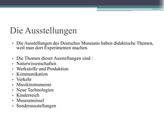 Die Ausstellungen
• Die Ausstellungen des Deutsches Museums haben didaktische Themen,
  weil man dort Experimenten machen.

•   Die Themen dieser Ausstellungen sind :
•   Naturwissenschaften
•   Werkstoffe und Produktion
•   Kommunikation
•   Verkehr
•   Musikinstrumente
•   Neue Technologien
•   Kinderreich
•   Museumsinsel
•   Sonderausstellungen
 