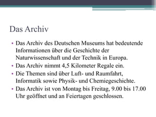 Das Archiv
• Das Archiv des Deutschen Museums hat bedeutende
  Informationen über die Geschichte der
  Naturwissenschaft und der Technik in Europa.
• Das Archiv nimmt 4,5 Kilometer Regale ein.
• Die Themen sind über Luft- und Raumfahrt,
  Informatik sowie Physik- und Chemiegeschichte.
• Das Archiv ist von Montag bis Freitag, 9.00 bis 17.00
  Uhr geöffnet und an Feiertagen geschlossen.
 