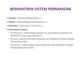BERHENTINYA SISTEM PERNAPASAN
 Inspeksi : Gerakan dinding dada (-/-)
 Palpasi : Pengembangan dinding dada (-/-)
 Auskultasi : Suara dasar vesicular (-/-)
 Pemeriksaan khusus
• Tes Winslow : Tidak terdapat getaran air saat baskom yang berisi air
diletakkan di atas dada atau perut
• Tes bulu : Bulu burung tidak bergerak saat diletakkan di depan lubang
hidung atau mulut
• Tes cermin : Tidak tampak uap air pada kaca saat diletakkan di depan
lubang hidung atau mulut
 