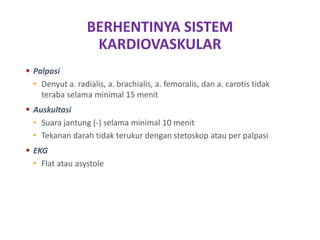 BERHENTINYA SISTEM
KARDIOVASKULAR
 Palpasi
• Denyut a. radialis, a. brachialis, a. femoralis, dan a. carotis tidak
teraba selama minimal 15 menit
 Auskultasi
• Suara jantung (-) selama minimal 10 menit
• Tekanan darah tidak terukur dengan stetoskop atau per palpasi
 EKG
• Flat atau asystole
 