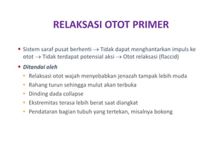 RELAKSASI OTOT PRIMER
 Sistem saraf pusat berhenti  Tidak dapat menghantarkan impuls ke
otot  Tidak terdapat potensial aksi  Otot relaksasi (flaccid)
 Ditandai oleh
• Relaksasi otot wajah menyebabkan jenazah tampak lebih muda
• Rahang turun sehingga mulut akan terbuka
• Dinding dada collapse
• Ekstremitas terasa lebih berat saat diangkat
• Pendataran bagian tubuh yang tertekan, misalnya bokong
 
