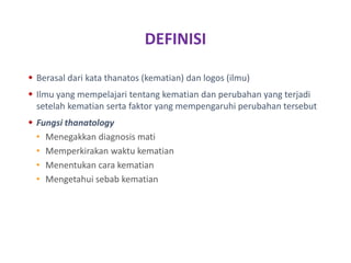 DEFINISI
 Berasal dari kata thanatos (kematian) dan logos (ilmu)
 Ilmu yang mempelajari tentang kematian dan perubahan yang terjadi
setelah kematian serta faktor yang mempengaruhi perubahan tersebut
 Fungsi thanatology
• Menegakkan diagnosis mati
• Memperkirakan waktu kematian
• Menentukan cara kematian
• Mengetahui sebab kematian
 