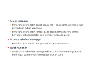  Komposisi tubuh
• Penurunan suhu lebih cepat pada anak – anak karena memiliki luas
permukaan tubuh yang luas
• Penurunan suhu lebih lambat pada orang gemuk karena lemak
berfungsi sebagai isolator dan mempertahankan panas
 Aktivitas sebelum meninggal
• Aktivitas berat dapat memperlambat penurunan suhu
 Sebab kematian
• Sepsis atau bakteremia menyebabkan suhu tubuh meningkat saat
meninggal dan memperlambat penurunan suhu
 