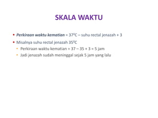 SKALA WAKTU
 Perkiraan waktu kematian = 370C – suhu rectal jenazah + 3
 Misalnya suhu rectal jenazah 350C
• Perkiraan waktu kematian = 37 – 35 + 3 = 5 jam
• Jadi jenazah sudah meninggal sejak 5 jam yang lalu
 