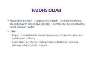 PATOFISIOLOGI
 Aliran darah berhenti  Stagnasi aliran darah  Eritrosit menempati
bagian terbawah karena gaya gravitasi  Membentuk bercak berwarna
merah kebiruan (livide)
 Lokasi
• Bagian terbawah tubuh, kecuali bagian yang tertekan alas keras dan
tertekan oleh pakaian
• Jika terdapat penekanan, maka pembuluh darah akan menutup
sehingga tidak terisi oleh eritrosit
 