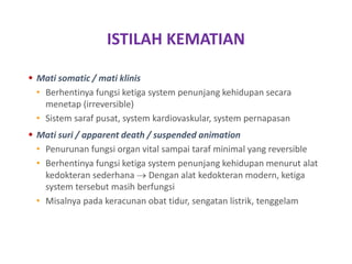 ISTILAH KEMATIAN
 Mati somatic / mati klinis
• Berhentinya fungsi ketiga system penunjang kehidupan secara
menetap (irreversible)
• Sistem saraf pusat, system kardiovaskular, system pernapasan
 Mati suri / apparent death / suspended animation
• Penurunan fungsi organ vital sampai taraf minimal yang reversible
• Berhentinya fungsi ketiga system penunjang kehidupan menurut alat
kedokteran sederhana  Dengan alat kedokteran modern, ketiga
system tersebut masih berfungsi
• Misalnya pada keracunan obat tidur, sengatan listrik, tenggelam
 