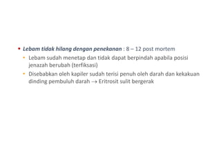  Lebam tidak hilang dengan penekanan : 8 – 12 post mortem
• Lebam sudah menetap dan tidak dapat berpindah apabila posisi
jenazah berubah (terfiksasi)
• Disebabkan oleh kapiler sudah terisi penuh oleh darah dan kekakuan
dinding pembuluh darah  Eritrosit sulit bergerak
 