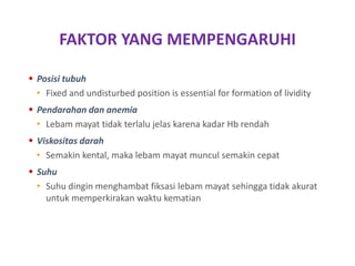 FAKTOR YANG MEMPENGARUHI
 Posisi tubuh
• Fixed and undisturbed position is essential for formation of lividity
 Pendarahan dan anemia
• Lebam mayat tidak terlalu jelas karena kadar Hb rendah
 Viskositas darah
• Semakin kental, maka lebam mayat muncul semakin cepat
 Suhu
• Suhu dingin menghambat fiksasi lebam mayat sehingga tidak akurat
untuk memperkirakan waktu kematian
 