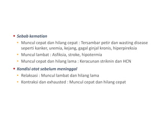  Sebab kematian
• Muncul cepat dan hilang cepat : Tersambar petir dan wasting disease
seperti kanker, uremia, kejang, gagal ginjal kronis, hiperpireksia
• Muncul lambat : Asfiksia, stroke, hipotermia
• Muncul cepat dan hilang lama : Keracunan striknin dan HCN
 Kondisi otot sebelum meninggal
• Relaksasi : Muncul lambat dan hilang lama
• Kontraksi dan exhausted : Muncul cepat dan hilang cepat
 