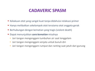 CADAVERIC SPASM
 Kekakuan otot yang sangat kuat tanpa didahului relaksasi primer
 Hanya melibatkan sekelompok otot terutama otot anggota gerak
 Berhubungan dengan kematian yang tragis (violent death)
 Dapat menunjukkan cara kematian misalnya
• Jari tangan mengenggam tumbuhan air saat tenggelam
• Jari tangan mengenggam senjata untuk bunuh diri
• Jari tangan mengenggam rumput dan ranting saat jatuh dari gunung
 