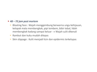  48 – 72 jam post mortem
• Bloating face : Wajah menggembung berwarna ungu kehijauan,
kelopak mata membengkak, pipi tembem, bibir tebal, lidah
membengkak kadang sampai keluar  Wajah sulit dikenali
• Rambut dan kuku mudah dilepas
• Skin slippage : Kulit menjadi licin dan epidermis terkelupas
 