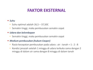 FAKTOR EKSTERNAL
 Suhu
• Suhu optimal adalah 26,5 – 37,50C
• Semakin tinggi, maka pembusukan semakin cepat
 Udara dan kelembapan
• Semakin tinggi, maka pembusukan semakin cepat
 Medium pembusukan (hukum Casper)
• Rasio kecepatan pembusukan pada udara : air : tanah = 1 : 2 : 8
• Kondisi jenazah setelah 1 minggu di udara terbuka sama dengan 2
minggu di dalam air sama dengan 8 minggu di dalam tanah
 