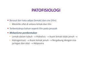 PATOFISIOLOGI
 Berasal dari kata adipo (lemak) dan cire (lilin)
• Memiliki sifat di antara lemak dan lilin
 Terbentuknya bahan seperti lilin pada jenazah
 Mekanisme pembentukan
• Lemak dalam tubuh  Hidrolisis  Asam lemak tidak jenuh 
• Hidrogenisasi  Asam lemak jenuh  Bergabung dengan sisa
jaringan dan otot  Adiposera
 