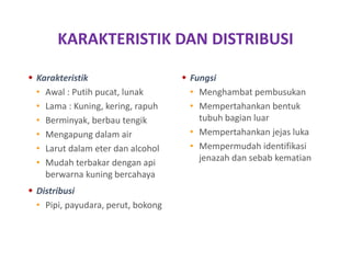 KARAKTERISTIK DAN DISTRIBUSI
 Karakteristik
• Awal : Putih pucat, lunak
• Lama : Kuning, kering, rapuh
• Berminyak, berbau tengik
• Mengapung dalam air
• Larut dalam eter dan alcohol
• Mudah terbakar dengan api
berwarna kuning bercahaya
 Distribusi
• Pipi, payudara, perut, bokong
 Fungsi
• Menghambat pembusukan
• Mempertahankan bentuk
tubuh bagian luar
• Mempertahankan jejas luka
• Mempermudah identifikasi
jenazah dan sebab kematian
 