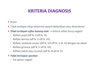 KRITERIA DIAGNOSIS
 Koma
 Tidak terdapat sikap abnormal seperti dekortikasi atau deserebrasi
 Tidak terdapat reflex batang otak  Kelima reflex harus negatif
• Refleks pupil (aff N. II eff N. III)
• Refleks kornea (aff N. V eff N. VII)
• Refleks vestibule-ocular (aff N. VIII eff N. V, N. VI) dengan tes kalori
• Refleks grimace (aff N. V eff N. VII)
• Refleks batuk atau muntah (aff N. IX eff N. X)
 Tidak bernapas spontan
• Tes apnea negatif
 