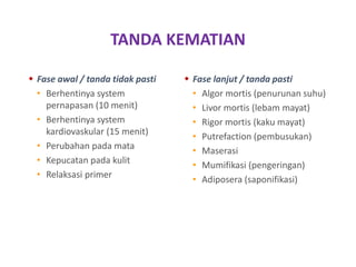 TANDA KEMATIAN
 Fase awal / tanda tidak pasti
• Berhentinya system
pernapasan (10 menit)
• Berhentinya system
kardiovaskular (15 menit)
• Perubahan pada mata
• Kepucatan pada kulit
• Relaksasi primer
 Fase lanjut / tanda pasti
• Algor mortis (penurunan suhu)
• Livor mortis (lebam mayat)
• Rigor mortis (kaku mayat)
• Putrefaction (pembusukan)
• Maserasi
• Mumifikasi (pengeringan)
• Adiposera (saponifikasi)
 