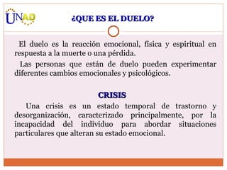 El duelo es la reacción emocional, física y espiritual en respuesta a la muerte o una pérdida.  Las personas que están de duelo pueden experimentar diferentes cambios emocionales y psicológicos. CRISIS Una crisis es un estado temporal de trastorno y desorganización, caracterizado principalmente, por la incapacidad del individuo para abordar situaciones particulares que alteran su estado emocional. ¿QUE ES EL DUELO? 