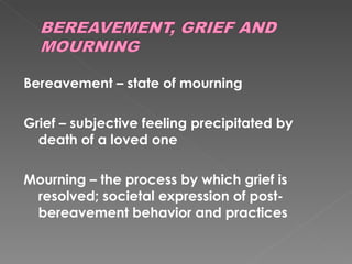 Bereavement – state of mourning Grief – subjective feeling precipitated by death of a loved one Mourning – the process by which grief is resolved; societal expression of post-bereavement behavior and practices 