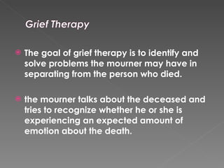 The goal of grief therapy is to identify and solve problems the mourner may have in separating from the person who died.  the mourner talks about the deceased and tries to recognize whether he or she is experiencing an expected amount of emotion about the death.  