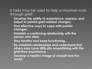 6 tasks may be used to help a mourner work through grief: Develop the ability to experience, express, and adjust to painful grief-related changes. Find effective ways to cope with painful changes. Establish a continuing relationship with the person who died. Stay healthy and keep functioning. Re-establish relationships and understand that others may have difficulty empathizing with the grief they experience. Develop a healthy image of oneself and the world. 