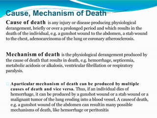 Cause, Mechanism of Death
Cause of death is any injury or disease producing physiological
derangement, briefly or over a prolonged period and which results in the
death of the individual, e.g. a gunshot wound to the abdomen, a stab wound
to the chest, adenocarcinoma of the lung or coronary atherosclerosis.
Mechanism of death is the physiological derangement produced by
the cause of death that results in death, e.g. hemorrhage, septicemia,
metabolic acidosis or alkalosis, ventricular fibrillation or respiratory
paralysis.
Aparticular mechanism of death can be produced by multiple
causes of death and vice versa. Thus, if an individual dies of
hemorrhage, it can be produced by a gunshot wound or a stab wound or a
malignant tumor of the lung eroding into a blood vessel. A causeof death,
e.g. a gunshot wound of the abdomen can resultin many possible
mechanisms of death, like hemorrhage or peritonitis
 