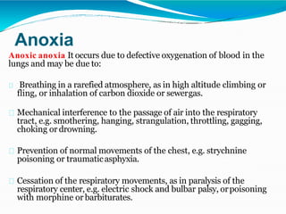 Anoxia
Anoxic anoxia It occurs due to defective oxygenation of blood in the
lungs and may be due to:
Breathing in a rarefied atmosphere, as in high altitude climbing or
fling, or inhalation of carbon dioxide or sewergas.
Mechanical interference to the passage of air into the respiratory
tract, e.g. smothering, hanging, strangulation, throttling, gagging,
choking or drowning.
Prevention of normal movements of the chest, e.g. strychnine
poisoning or traumaticasphyxia.
Cessation of the respiratory movements, as in paralysis of the
respiratory center, e.g. electric shock and bulbar palsy, orpoisoning
with morphine or barbiturates.
 