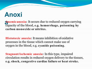 Anoxi
a
Anemicanoxia: It occurs due to reduced oxygen carrying
capacity of the blood, e.g. hemorrhage, poisoning by
carbon monoxide or nitrites.
Histotoxic anoxia: It means inhibition ofoxidative
processes in the tissue which cannot make use of
oxygen in the blood, e.g. cyanide poisoning.
Stagnant/ischemic anoxia: In this type, impaired
circulation results in reduced oxygen delivery to the tissues,
e.g. shock, congestive cardiac failure or heat stroke.
 
