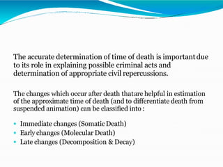 The accurate determination of time of death is importantdue
to its role in explaining possible criminal acts and
determination of appropriate civil repercussions.
The changes which occur after death thatare helpful in estimation
of the approximate time of death (and to differentiate death from
suspended animation) can be classified into :
 Immediate changes (Somatic Death)
 Early changes (Molecular Death)
 Late changes (Decomposition & Decay)
 