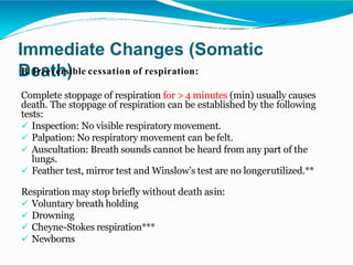 Immediate Changes (Somatic
Death)
B. Irreversible cessation of respiration:
Complete stoppage of respiration for > 4 minutes (min) usually causes
death. The stoppage of respiration can be established by the following
tests:
 Inspection: No visible respiratory movement.
 Palpation: No respiratory movement can befelt.
 Auscultation: Breath sounds cannot be heard from any part of the
lungs.
 Feather test, mirror test and Winslow’s test are no longerutilized.**
Respiration may stop briefly without death asin:
 Voluntary breath holding
 Drowning
 Cheyne-Stokes respiration***
 Newborns
 