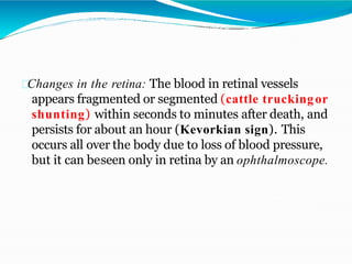 Changes in the retina: The blood in retinal vessels
appears fragmented or segmented (cattle truckingor
shunting) within seconds to minutes after death, and
persists for about an hour (Kevorkian sign). This
occurs all over the body due to loss of blood pressure,
but it can beseen only in retina by an ophthalmoscope.
 