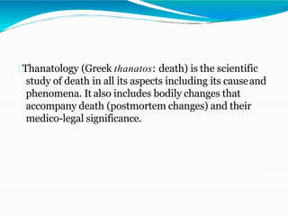 Thanatology (Greek thanatos: death) is the scientific
study of death in all its aspects including its causeand
phenomena. It also includes bodily changes that
accompany death (postmortem changes) and their
medico-legal significance.
 