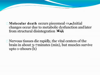 Molecular death occurs piecemeal ‫يجيردت‬.Initial
changes occur due to metabolic dysfunction andlater
from structural disintegration ‫يهال‬‫ك‬‫ل‬‫ي‬
‫ال‬
‫ت‬
‫ف‬
‫ك‬
‫ك‬ .
Nervous tissues die rapidly, the vital centers of the
brain in about 3–7minutes (min), but muscles survive
upto 1–2hours (h)
 