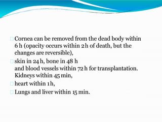 Cornea can be removed from the dead body within
6 h (opacity occurs within 2h of death, but the
changes are reversible),
skin in 24h, bone in 48 h
and blood vessels within 72h for transplantation.
Kidneys within 45 min,
heart within 1h,
Lungs and liver within 15 min.
 