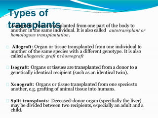 Types of
transplants
Autograft: Tissue transplanted from one part of the body to
another in the same individual. It is also called autotransplant or
homologous transplantation.
Allograft: Organ or tissue transplanted from one individual to
another of the same species with a different genotype. It is also
called allogeneic graft orhomograft
Isograft: Organs or tissues are transplanted from a donor to a
genetically identical recipient (such as an identical twin).
Xenograft: Organs or tissue transplanted from one speciesto
another, e.g. grafting of animal tissue into humans.
Split transplants: Deceased-donor organ (specifially the liver)
may be divided between two recipients, especially an adult anda
child.
 