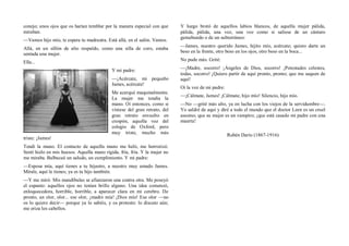 conejo; unos ojos que os harían temblar por la manera especial con que
miraban.
—Vamos hijo mío, te espera tu madrastra. Está allá, en el salón. Vamos.
Allá, en un sillón de alto respaldo, como una silla de coro, estaba
sentada una mujer.
Ella...
Y mi padre:
—¡Acércate, mi pequeño
James, acércate!
Me acerqué maquinalmente.
La mujer me tendía la
mano. Oí entonces, como si
viniese del gran retrato, del
gran retrato envuelto en
crespón, aquella voz del
colegio de Oxford, pero
muy triste, mucho más
triste: ¡James!
Tendí la mano. El contacto de aquella mano me heló, me horrorizó.
Sentí hielo en mis huesos. Aquella mano rígida, fría, fría. Y la mujer no
me miraba. Balbuceé un saludo, un cumplimiento. Y mi padre:
—Esposa mía, aquí tienes a tu hijastro, a nuestro muy amado James.
Mírale, aquí le tienes; ya es tu hijo también.
—Y me miró. Mis mandíbulas se afianzaron una contra otra. Me poseyó
el espanto: aquellos ojos no tenían brillo alguno. Una idea comenzó,
enloquecedora, horrible, horrible, a aparecer clara en mi cerebro. De
pronto, un olor, olor... ese olor, ¡madre mía! ¡Dios mío! Ese olor —no
os lo quiero decir— porque ya lo sabéis, y os protesto: lo discuto aún;
me eriza los cabellos.
Y luego brotó de aquellos labios blancos, de aquella mujer pálida,
pálida, pálida, una voz, una voz como si saliese de un cántaro
gemebundo o de un subterráneo:
—James, nuestro querido James, hijito mío, acércate; quiero darte un
beso en la frente, otro beso en los ojos, otro beso en la boca...
No pude más. Grité:
—¡Madre, socorro! ¡Ángeles de Dios, socorro! ¡Potestades celestes,
todas, socorro! ¡Quiero partir de aquí pronto, pronto; que me saquen de
aquí!
Oí la voz de mi padre:
—¡Cálmate, James! ¡Cálmate, hijo mío! Silencio, hijo mío.
—No —grité más alto, ya en lucha con los viejos de la servidumbre—.
Yo saldré de aquí y diré a todo el mundo que el doctor Leen es un cruel
asesino; que su mujer es un vampiro; ¡que está casado mi padre con una
muerta!
Rubén Darío (1867-1916)
 