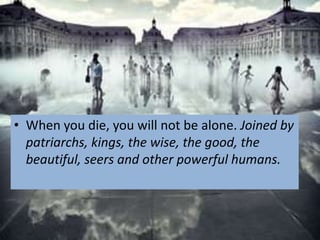 • When you die, you will not be alone. Joined by
  patriarchs, kings, the wise, the good, the
  beautiful, seers and other powerful humans.
 
