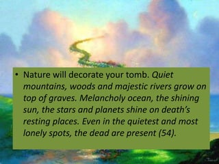 • Nature will decorate your tomb. Quiet
  mountains, woods and majestic rivers grow on
  top of graves. Melancholy ocean, the shining
  sun, the stars and planets shine on death’s
  resting places. Even in the quietest and most
  lonely spots, the dead are present (54).
 