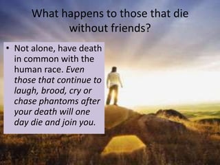 What happens to those that die
            without friends?
• Not alone, have death
  in common with the
  human race. Even
  those that continue to
  laugh, brood, cry or
  chase phantoms after
  your death will one
  day die and join you.
 