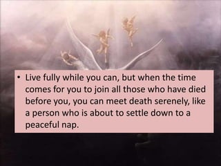 • Live fully while you can, but when the time
  comes for you to join all those who have died
  before you, you can meet death serenely, like
  a person who is about to settle down to a
  peaceful nap.
 