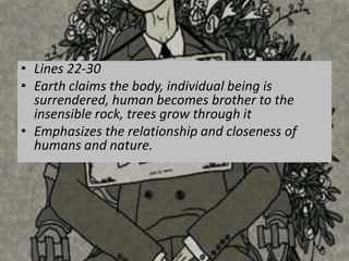 • Lines 22-30
• Earth claims the body, individual being is
  surrendered, human becomes brother to the
  insensible rock, trees grow through it
• Emphasizes the relationship and closeness of
  humans and nature.
 
