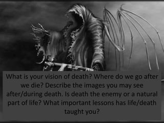 What is your vision of death? Where do we go after
     we die? Describe the images you may see
after/during death. Is death the enemy or a natural
part of life? What important lessons has life/death
                    taught you?
 