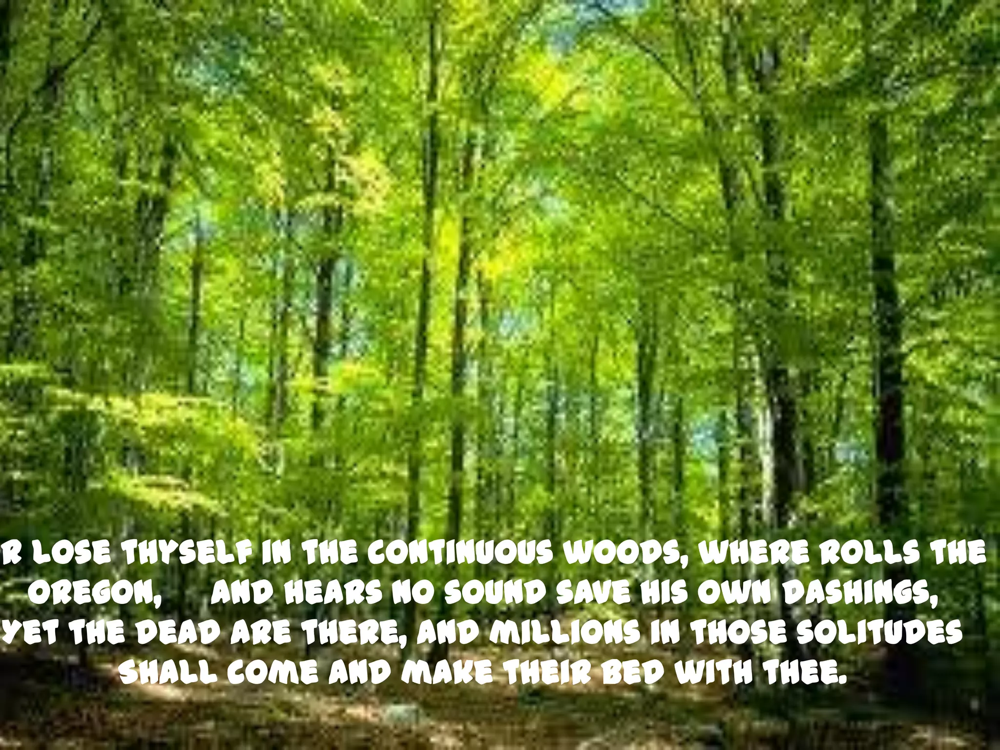 Or lose thyself in the continuous woods, where rolls the
   Oregon, and hears no sound save his own dashings,
 Yet the dead are there, and millions in those solitudes
        Shall come and make their bed with thee.
 