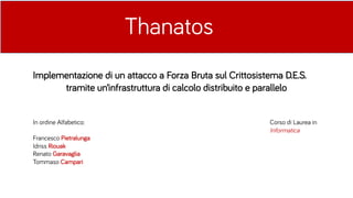 Thanatos
Implementazione di un attacco a Forza Bruta sul Crittosistema D.E.S.
tramite un’infrastruttura di calcolo distribuito e parallelo
In ordine Alfabetico:
Francesco Pietralunga
Idriss Riouak
Renato Garavaglia
Tommaso Campari
Corso di Laurea in
Informatica
 