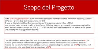 Scopo del Progetto
Lo scopo del nostro lavoro è quello non tanto di mettere in evidenza le già note vulnerabilità del crittosistema DES, ma
piuttosto quello di fare un confronto tra due approcci distinti di attacco al crittosistema che utilizzano la medesima
modalità ma con strumenti differenti, in particolare verranno utilizzate nella prima parte dei test le CPU presenti sui nodi
della rete, mentre nella seconda parte verranno utilizzate le GPU.
Il DES (Data Encryption standard ) è un Crittosistema scelto come standard dal Federal Information Processing Standard
(FIPS) per il governo degli Stati Uniti d’America nel 1976.
Si basa su chiavi a 64 bit (di cui 8 sono di controllo, quindi lo spazio dei valori si riduce a 56 bit)
e per questo si presta a un attacco a Forza Bruta. Seppur 256 chiavi siano poche, un singolo processore impiegherebbe
anni a testarle tutte, per questo già nel 1998 gli EFF’s DES cracker (Deep Crack) ruppero il DES in appena 56 ore grazie a
un supercomputer equipaggiato con 1856 chip.
 