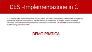 DES -Implementazione in C
DEMO PRATICA
Il	C		è	un	linguaggio	di	programmazione	di	basso	livello,	per	questo	è	spesso	visto	come	uno	dei	linguaggi	più	́	
performanti	in	circolazione.	Inoltre	ha	svariate	librerie	che	permettono	di	svolgere	funzioni	altrimenti	
complicate	come	il	trasferimento	delle	chiavi	dal	master	ai	vari	Worker	con	OpenMPI	o	l’esecuzione	con	
multithreading	grazie	a	OpenMP.
 
