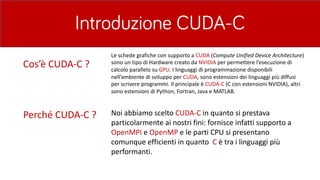 Introduzione CUDA-C
Perché	CUDA-C	? Noi	abbiamo	scelto CUDA-C	in	quanto	si	prestava	
particolarmente	ai	nostri	fini:	fornisce	infatti	supporto	a	
OpenMPI e	OpenMP e	le	parti	CPU	si	presentano	
comunque	efficienti	in	quanto		C è	tra	i	linguaggi	più	
performanti.	
Cos’è	CUDA-C	?
Le	schede	grafiche	con	supporto	a	CUDA (Compute	Unified	Device	Architecture)	
sono	un	tipo	di	Hardware	creato	da	NVIDIA	per	permettere	l’esecuzione	di	
calcolo	parallelo	su	GPU.	I	linguaggi	di	programmazione	disponibili	
nell’ambiente	di	sviluppo	per	CUDA,	sono	estensioni	dei	linguaggi	più	diffusi	
per	scrivere	programmi.	Il	principale	è	CUDA-C	(C	con	estensioni	NVIDIA),	altri	
sono	estensioni	di	Python,	Fortran,	Java	e	MATLAB.	
 