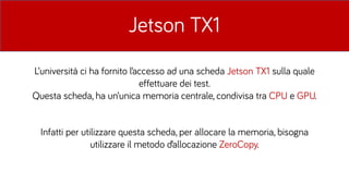 Jetson TX1
L’università ci ha fornito l’accesso ad una scheda Jetson TX1 sulla quale
effettuare dei test.
Questa scheda, ha un’unica memoria centrale, condivisa tra CPU e GPU.
Infatti per utilizzare questa scheda, per allocare la memoria, bisogna
utilizzare il metodo d’allocazione ZeroCopy.
 