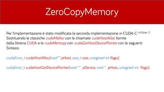 ZeroCopyMemory
Per l’implementazione è stato modificata la seconda implementazione in CUDA-C cfr(ݺߣ 7)
Sostituendo le classiche cudaMalloc con le chiamate cudaHostAlloc fornite
dalla libreria CUDA e le cudaMemcpy con cudaGetHostDevicePointer con le seguenti
Sintassi.
cudaError_t cudaHostAlloc(void** pHost, size_t size, unsigned int flags).
cudaError_t cudaHostGetDevicePointer(void ** pDevice, void * pHost, unsigned int flags).
 