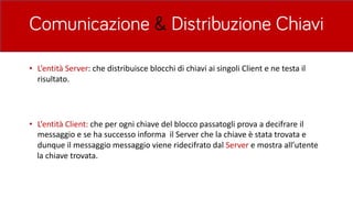 Comunicazione & Distribuzione Chiavi
• L’entità	Server:	che	distribuisce	blocchi	di	chiavi	ai	singoli	Client	e	ne	testa	il	
risultato.	
• L’entità	Client:	che	per	ogni	chiave	del	blocco	passatogli	prova	a	decifrare	il	
messaggio	e	se	ha	successo	informa		il	Server	che	la	chiave	è stata	trovata	e	
dunque	il	messaggio	messaggio	viene	ridecifrato	dal	Server e	mostra	all’utente	
la	chiave	trovata.	
 