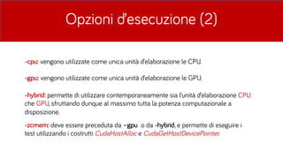 Opzioni d’esecuzione (2)
-cpu: vengono utilizzate come unica unità d’elaborazione le CPU.
-gpu: vengono utilizzate come unica unità d’elaborazione le GPU.
-zcmem: deve essere preceduta da –gpu o da -hybrid, e permette di eseguire i
test utilizzando i costrutti CudaHostAlloc e CudaGetHostDevicePointer.
-hybrid: permette di utilizzare contemporaneamente sia l’unità d’elaborazione CPU
che GPU, sfruttando dunque al massimo tutta la potenza computazionale a
disposizione.
 